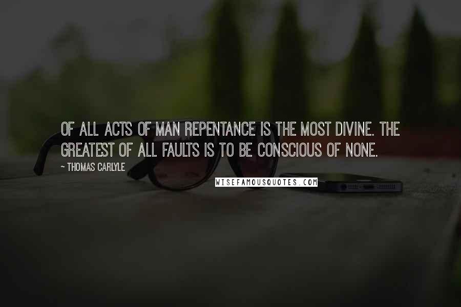 Thomas Carlyle Quotes: Of all acts of man repentance is the most divine. The greatest of all faults is to be conscious of none.