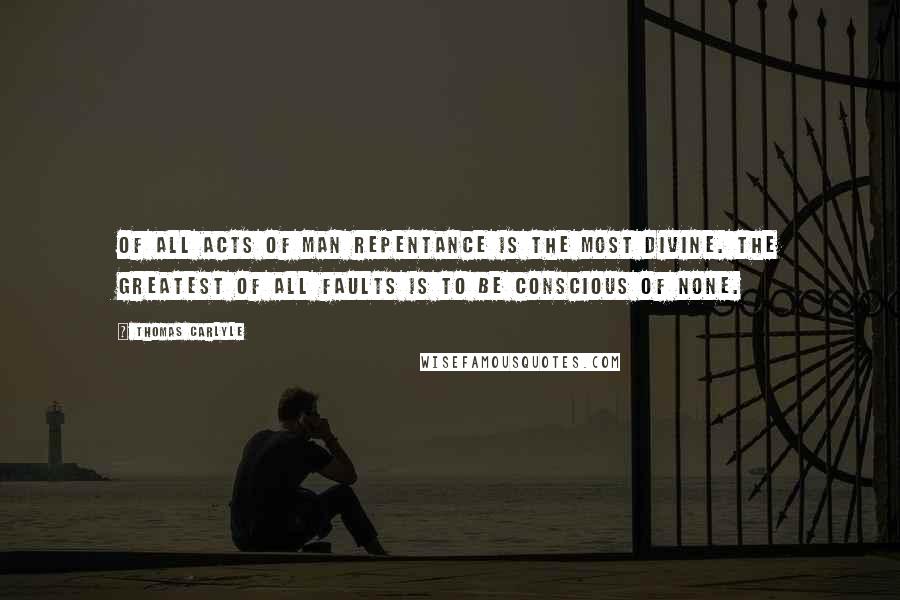 Thomas Carlyle Quotes: Of all acts of man repentance is the most divine. The greatest of all faults is to be conscious of none.