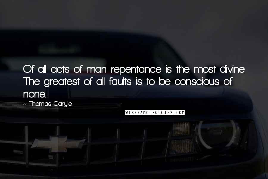 Thomas Carlyle Quotes: Of all acts of man repentance is the most divine. The greatest of all faults is to be conscious of none.