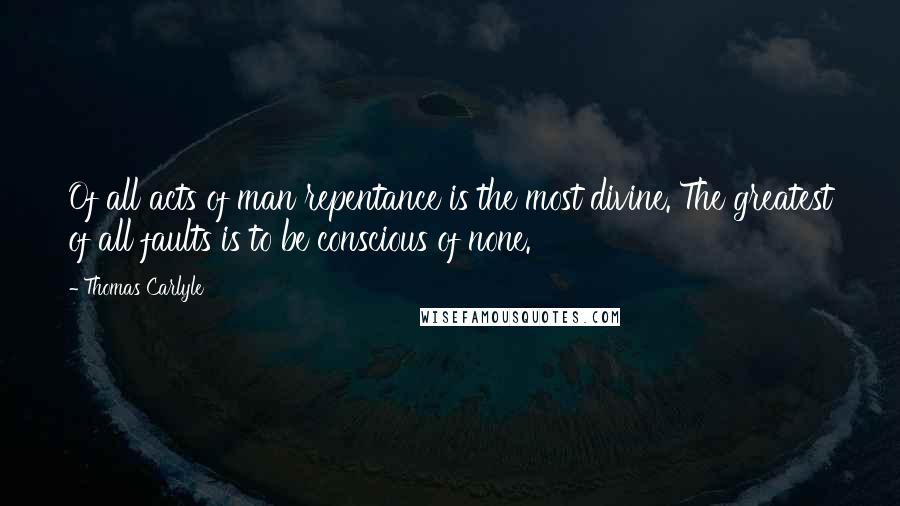 Thomas Carlyle Quotes: Of all acts of man repentance is the most divine. The greatest of all faults is to be conscious of none.