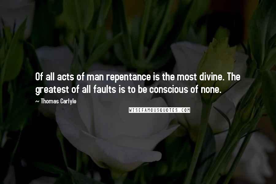 Thomas Carlyle Quotes: Of all acts of man repentance is the most divine. The greatest of all faults is to be conscious of none.