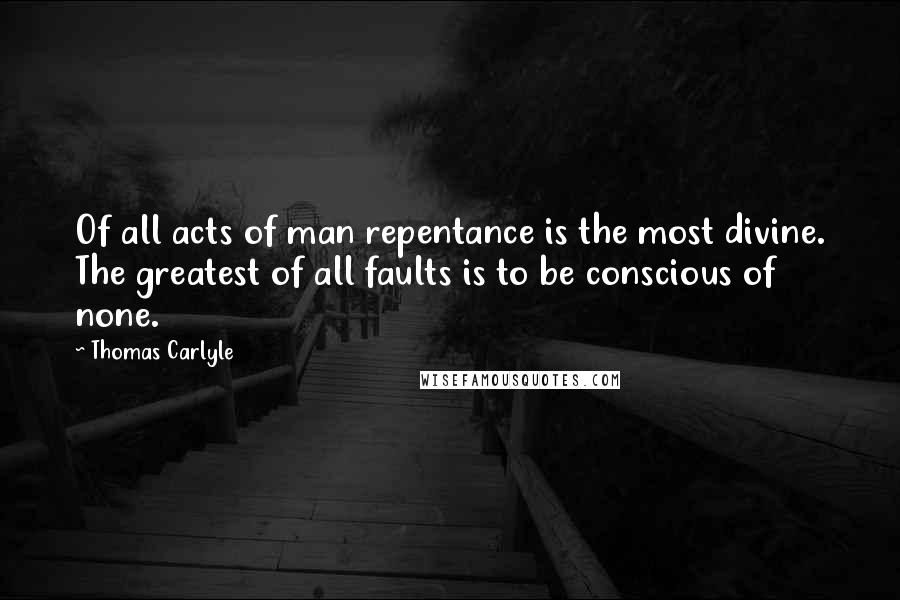 Thomas Carlyle Quotes: Of all acts of man repentance is the most divine. The greatest of all faults is to be conscious of none.