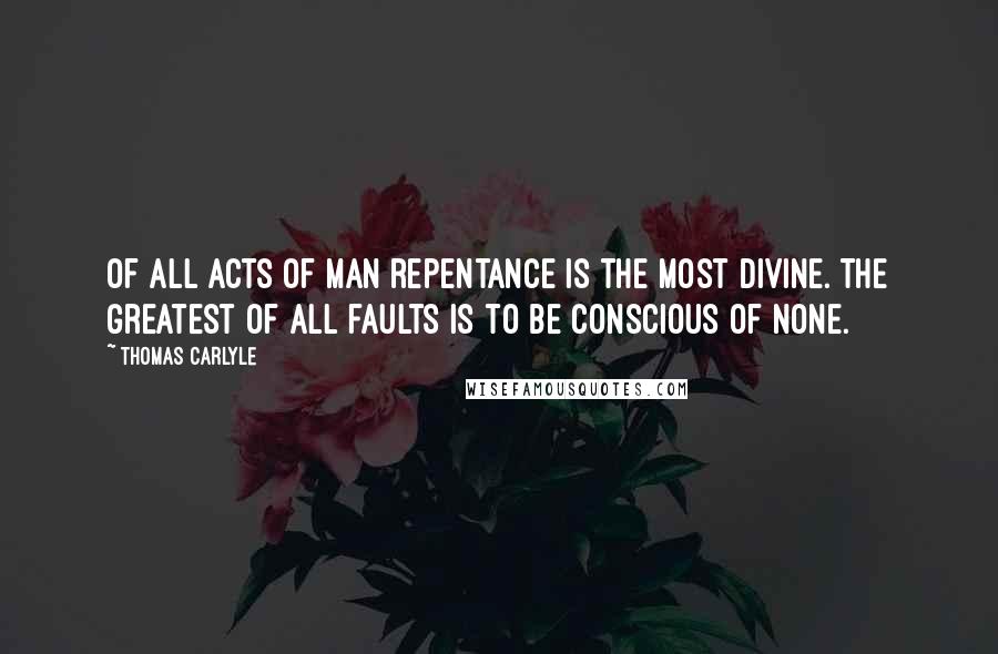 Thomas Carlyle Quotes: Of all acts of man repentance is the most divine. The greatest of all faults is to be conscious of none.