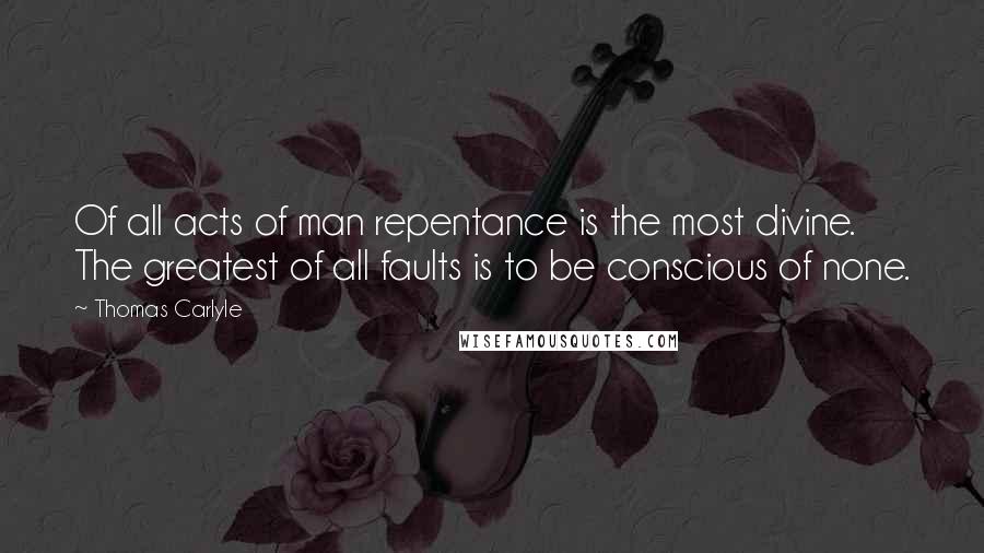 Thomas Carlyle Quotes: Of all acts of man repentance is the most divine. The greatest of all faults is to be conscious of none.