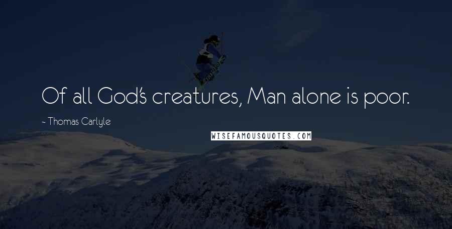 Thomas Carlyle Quotes: Of all God's creatures, Man alone is poor.