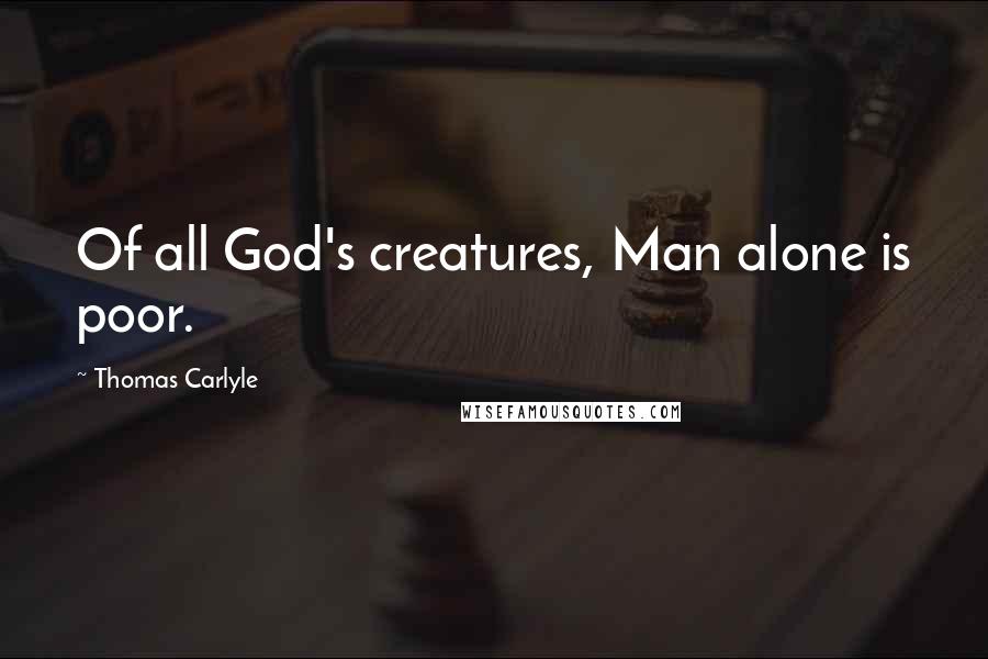 Thomas Carlyle Quotes: Of all God's creatures, Man alone is poor.