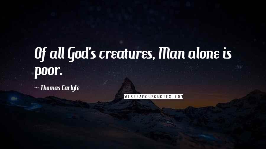 Thomas Carlyle Quotes: Of all God's creatures, Man alone is poor.