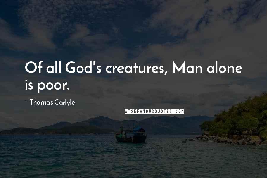 Thomas Carlyle Quotes: Of all God's creatures, Man alone is poor.