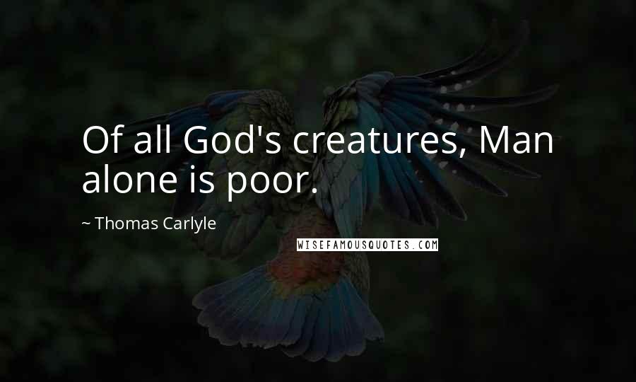 Thomas Carlyle Quotes: Of all God's creatures, Man alone is poor.