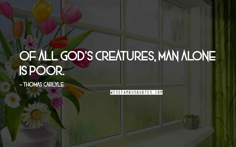 Thomas Carlyle Quotes: Of all God's creatures, Man alone is poor.