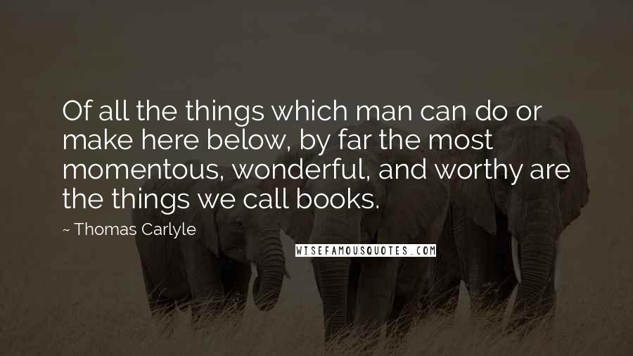 Thomas Carlyle Quotes: Of all the things which man can do or make here below, by far the most momentous, wonderful, and worthy are the things we call books.