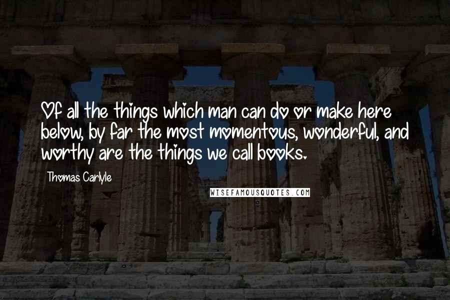 Thomas Carlyle Quotes: Of all the things which man can do or make here below, by far the most momentous, wonderful, and worthy are the things we call books.