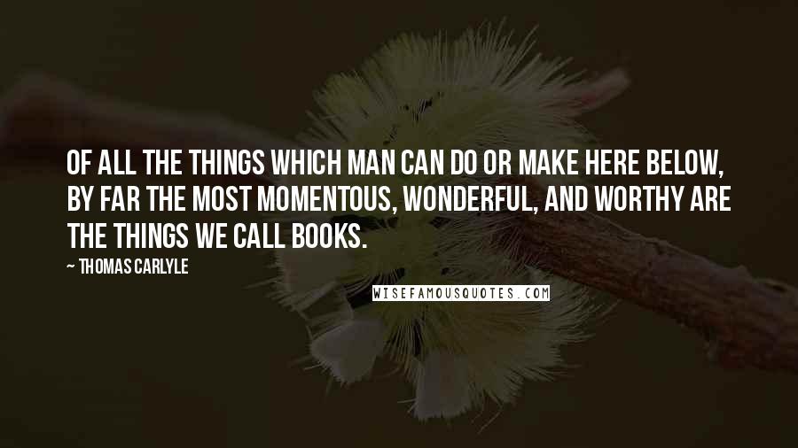 Thomas Carlyle Quotes: Of all the things which man can do or make here below, by far the most momentous, wonderful, and worthy are the things we call books.