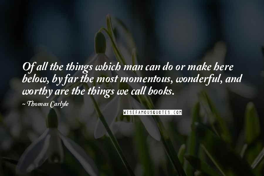 Thomas Carlyle Quotes: Of all the things which man can do or make here below, by far the most momentous, wonderful, and worthy are the things we call books.