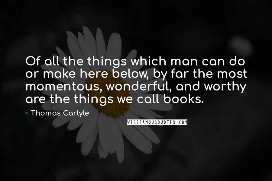 Thomas Carlyle Quotes: Of all the things which man can do or make here below, by far the most momentous, wonderful, and worthy are the things we call books.