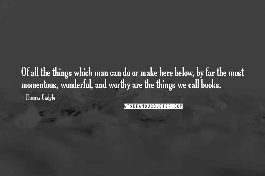 Thomas Carlyle Quotes: Of all the things which man can do or make here below, by far the most momentous, wonderful, and worthy are the things we call books.