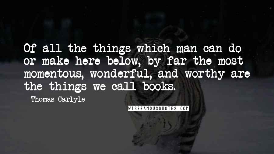 Thomas Carlyle Quotes: Of all the things which man can do or make here below, by far the most momentous, wonderful, and worthy are the things we call books.