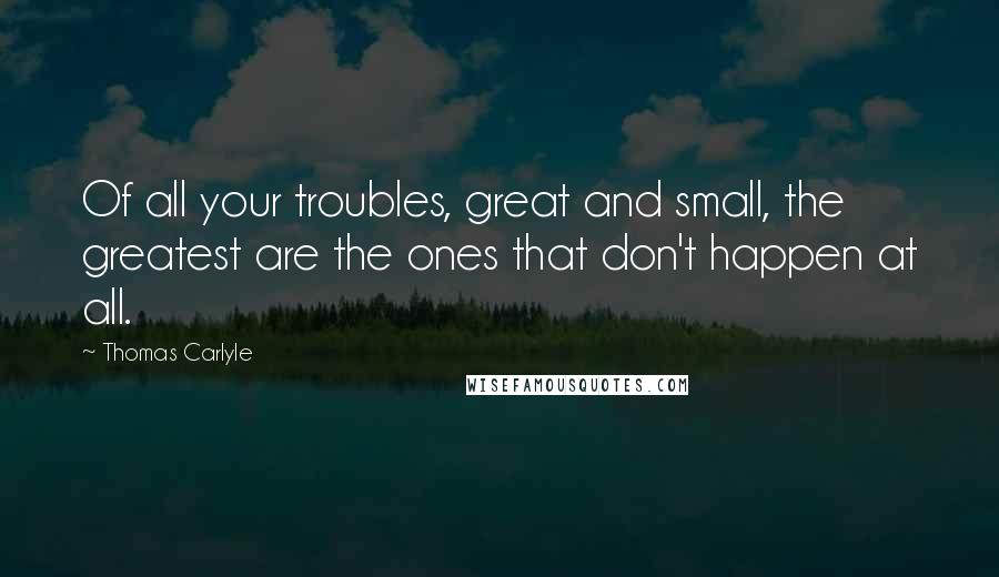 Thomas Carlyle Quotes: Of all your troubles, great and small, the greatest are the ones that don't happen at all.