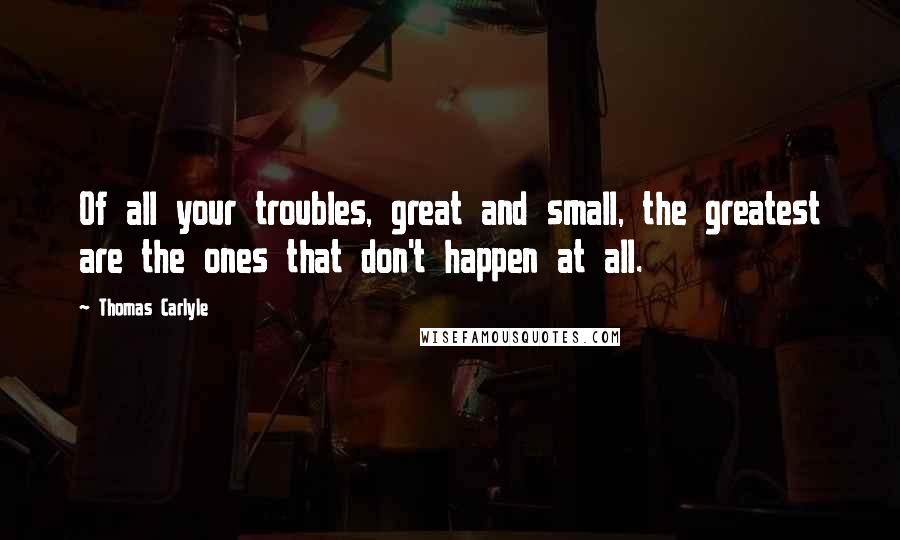 Thomas Carlyle Quotes: Of all your troubles, great and small, the greatest are the ones that don't happen at all.