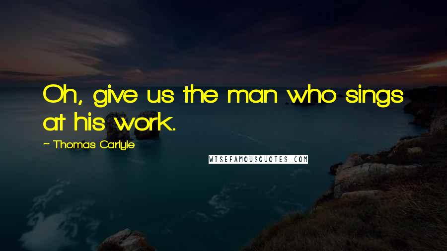 Thomas Carlyle Quotes: Oh, give us the man who sings at his work.