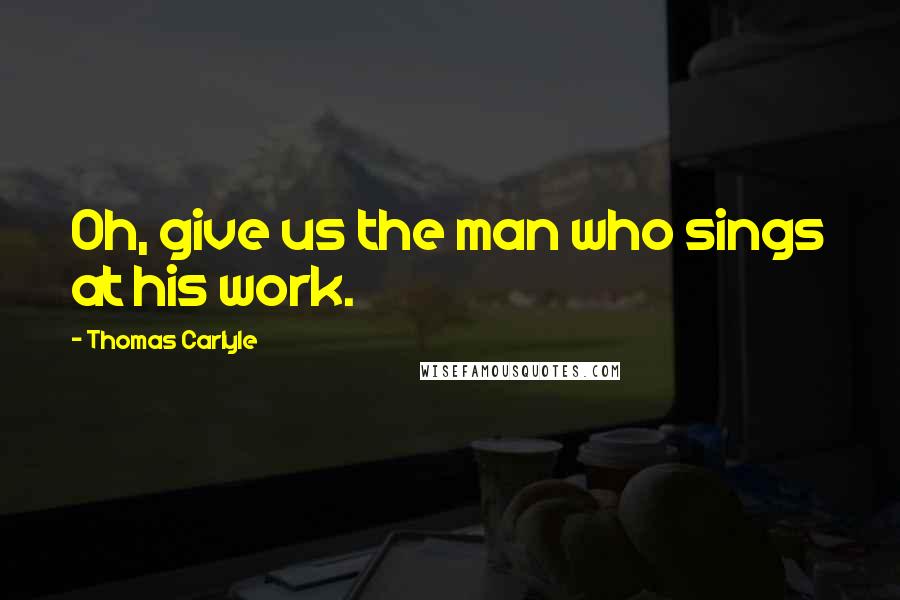 Thomas Carlyle Quotes: Oh, give us the man who sings at his work.