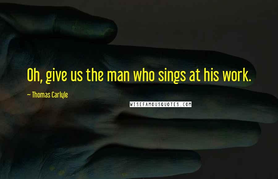 Thomas Carlyle Quotes: Oh, give us the man who sings at his work.