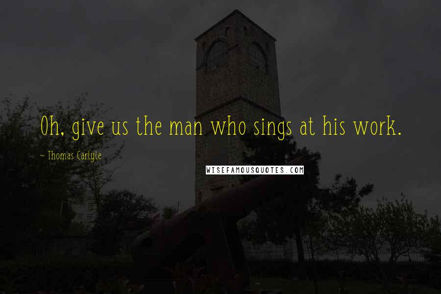 Thomas Carlyle Quotes: Oh, give us the man who sings at his work.