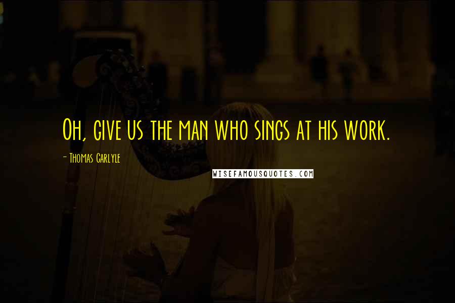 Thomas Carlyle Quotes: Oh, give us the man who sings at his work.