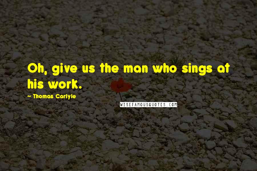 Thomas Carlyle Quotes: Oh, give us the man who sings at his work.