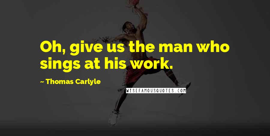 Thomas Carlyle Quotes: Oh, give us the man who sings at his work.