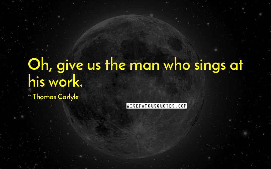 Thomas Carlyle Quotes: Oh, give us the man who sings at his work.