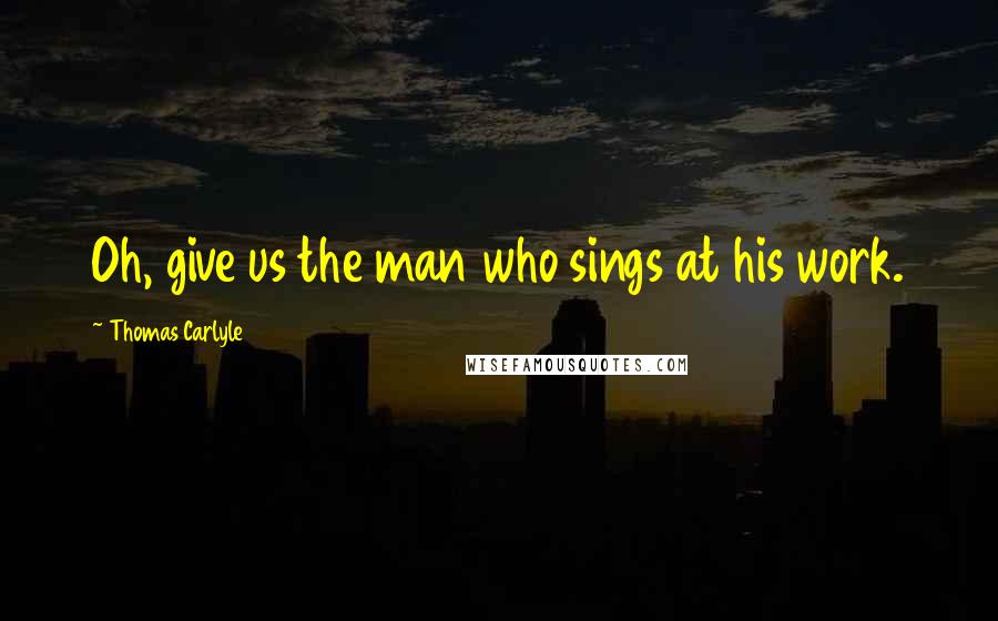 Thomas Carlyle Quotes: Oh, give us the man who sings at his work.