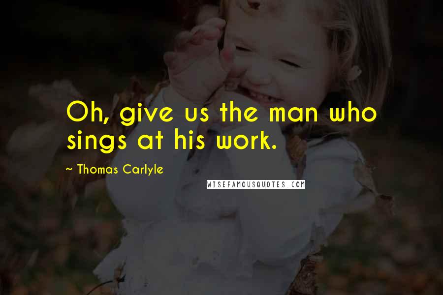 Thomas Carlyle Quotes: Oh, give us the man who sings at his work.