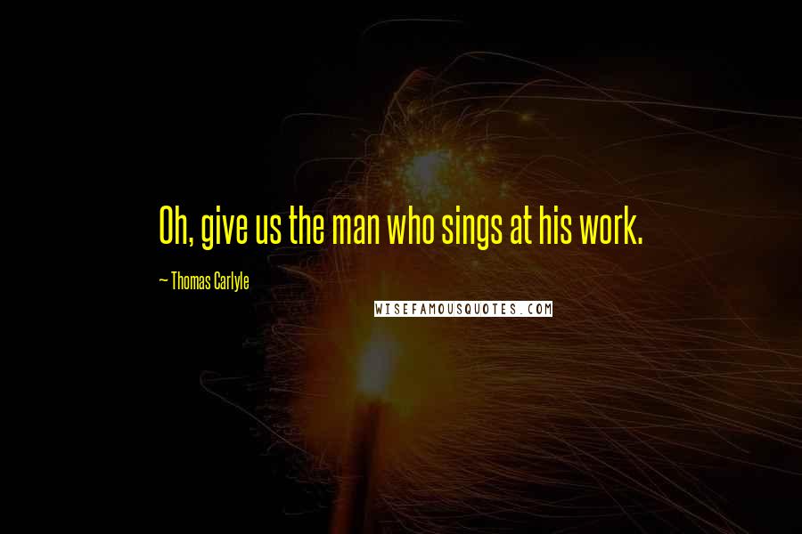 Thomas Carlyle Quotes: Oh, give us the man who sings at his work.