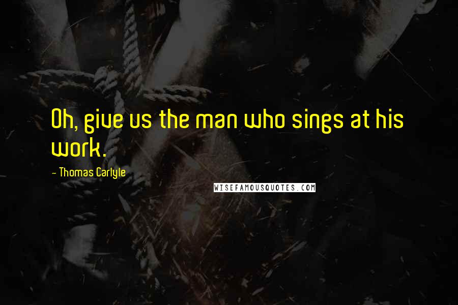 Thomas Carlyle Quotes: Oh, give us the man who sings at his work.