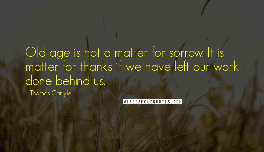 Thomas Carlyle Quotes: Old age is not a matter for sorrow. It is matter for thanks if we have left our work done behind us.