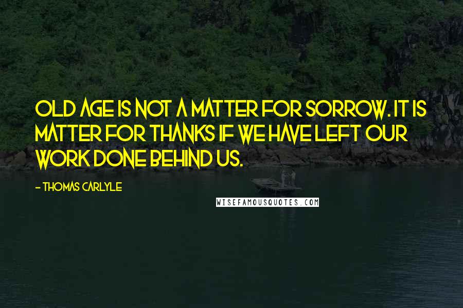 Thomas Carlyle Quotes: Old age is not a matter for sorrow. It is matter for thanks if we have left our work done behind us.