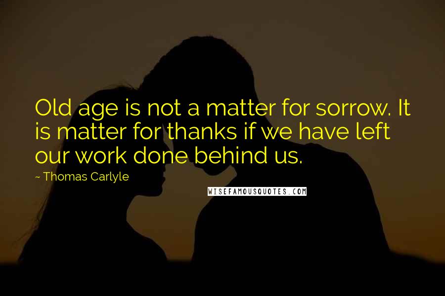 Thomas Carlyle Quotes: Old age is not a matter for sorrow. It is matter for thanks if we have left our work done behind us.