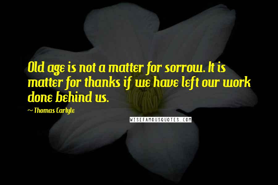 Thomas Carlyle Quotes: Old age is not a matter for sorrow. It is matter for thanks if we have left our work done behind us.