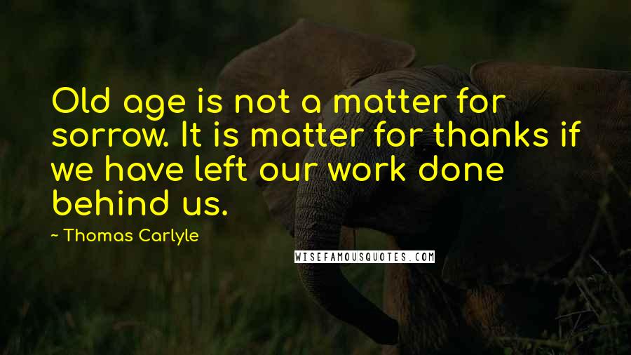 Thomas Carlyle Quotes: Old age is not a matter for sorrow. It is matter for thanks if we have left our work done behind us.