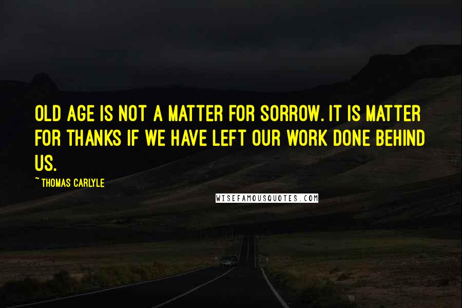 Thomas Carlyle Quotes: Old age is not a matter for sorrow. It is matter for thanks if we have left our work done behind us.