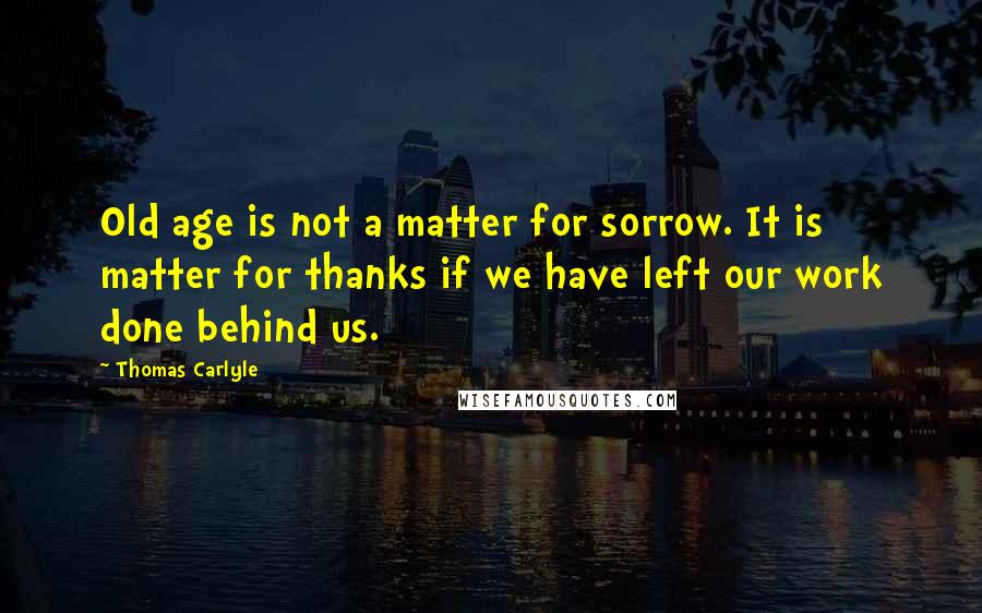 Thomas Carlyle Quotes: Old age is not a matter for sorrow. It is matter for thanks if we have left our work done behind us.