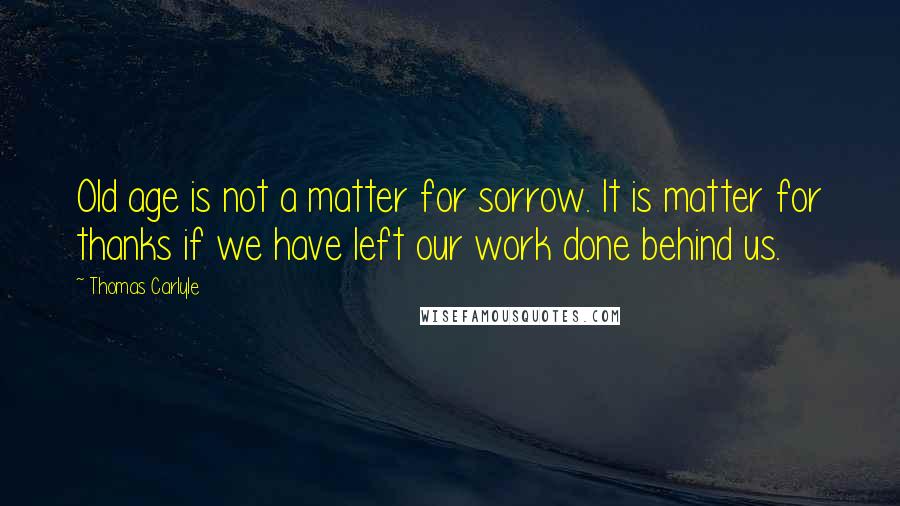 Thomas Carlyle Quotes: Old age is not a matter for sorrow. It is matter for thanks if we have left our work done behind us.