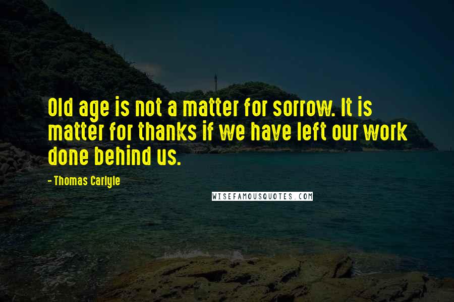 Thomas Carlyle Quotes: Old age is not a matter for sorrow. It is matter for thanks if we have left our work done behind us.