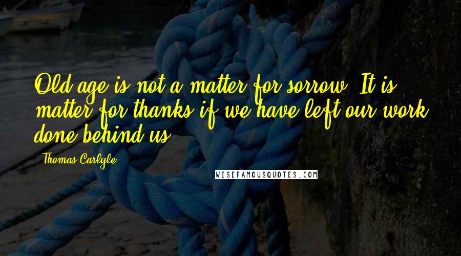 Thomas Carlyle Quotes: Old age is not a matter for sorrow. It is matter for thanks if we have left our work done behind us.