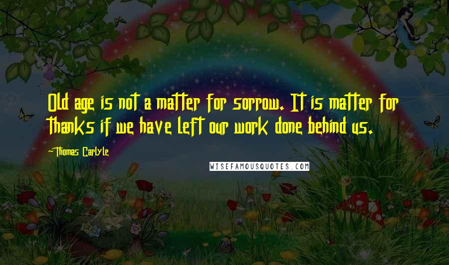 Thomas Carlyle Quotes: Old age is not a matter for sorrow. It is matter for thanks if we have left our work done behind us.