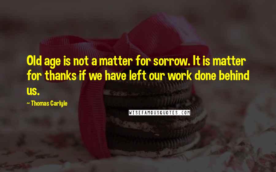 Thomas Carlyle Quotes: Old age is not a matter for sorrow. It is matter for thanks if we have left our work done behind us.