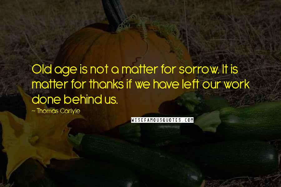 Thomas Carlyle Quotes: Old age is not a matter for sorrow. It is matter for thanks if we have left our work done behind us.