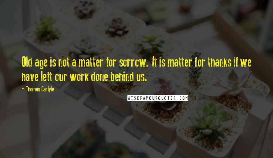 Thomas Carlyle Quotes: Old age is not a matter for sorrow. It is matter for thanks if we have left our work done behind us.