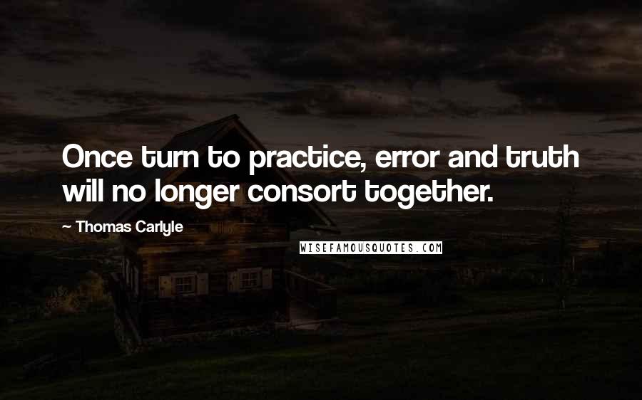 Thomas Carlyle Quotes: Once turn to practice, error and truth will no longer consort together.